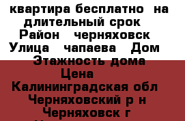 квартира бесплатно  на длительный срок  › Район ­ черняховск › Улица ­ чапаева › Дом ­ 38 › Этажность дома ­ 2 › Цена ­ 0 - Калининградская обл., Черняховский р-н, Черняховск г. Недвижимость » Квартиры аренда   